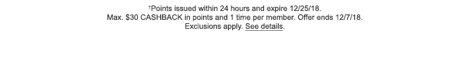 †Points issued within 24 hours and expire 12/25/18. Max. $30 CASHBACK in points and 1 time per member. Offer ends 12/7/18. Exclusions apply. See details.