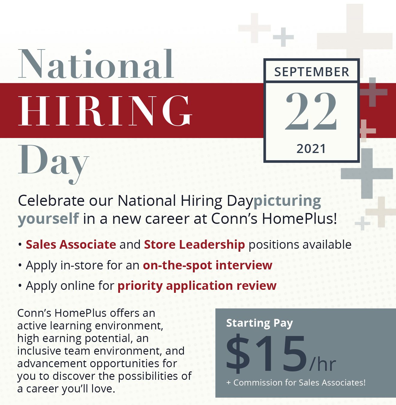 National Hiring Day September 22, 2021 - Celebrate our National Hiring Daypicturing yourself in a new career at Conn’s HomePlus! Sales Associate and Store Leadership positions available - Apply in-store for an on-the-spot interview - Apply online for priority application review - Conn’s HomePlus offers an active learning environment, high earning potential, an inclusive team environment, and advancement opportunities for you to discover the possibilities of a career you’ll love. Starting Pay $15/hr + Commission for Sales Associates!
