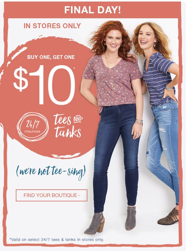 Final day! In stores only. Buy one, get one $10*. 24/7 maurices. Tees and tanks. We're not tee-sing. Find your boutique. *Valid on select 24/7 tees and tanks in stores only.