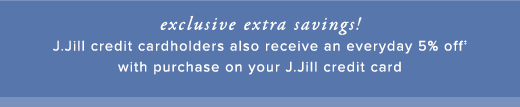 Exclusive extra savings! J.Jill credit cardholders also receive an everyday 5% off with purchase on your J.Jill credit card »