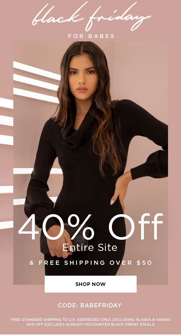 Black Friday for Babes 40% Off Entire Site & Free Shipping Over $50 CODE: BABEFRIDAY SHOP NOW > FREE STANDARD SHIPPING TO U.S. ADDRESSES ONLY, EXCLUDING ALASKA & HAWAII. 40% OFF EXCLUDES ALREADY DISCOUNTED BLACK FRIDAY STEALS.