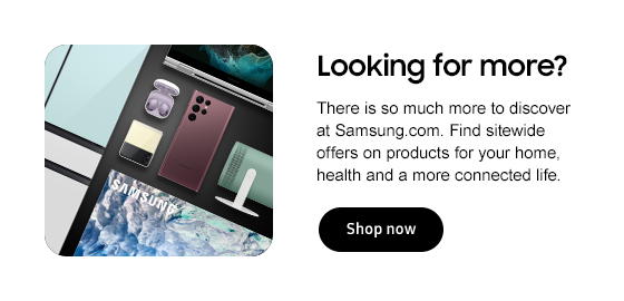 Looking for more? There is so much more to discover at Samsung.com. Find sitewide offers on products for your home, health and a more connected life. Shop now