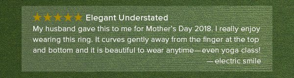 Five star - Elegant Understated - My husband gave this to me for Mother's Day 2018. I really enjoy wearing this ring. It curves gently away from the finger at the top and bottom and it is beautiful to wear anytime - Even yoga class! - electric smile