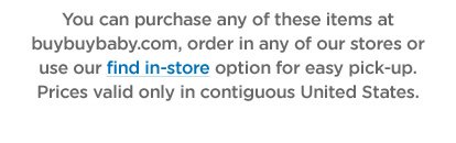 You can purchase any of these items at buybuybaby.com, order in any of our stores or use our find in-store option for easy pick-up. Prices valid only in contiguous United States.