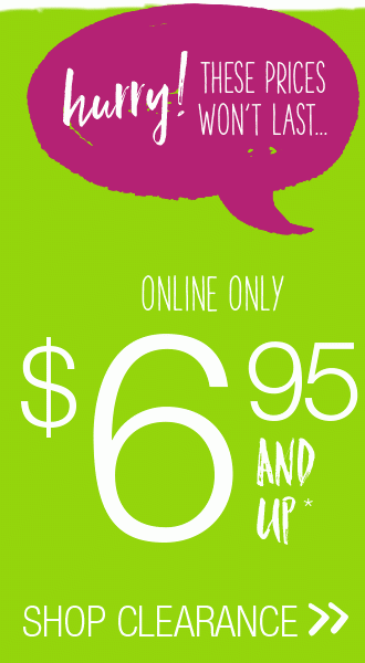 Hurry these prices won't last... Online only $6.95 and up* Shop Clearance