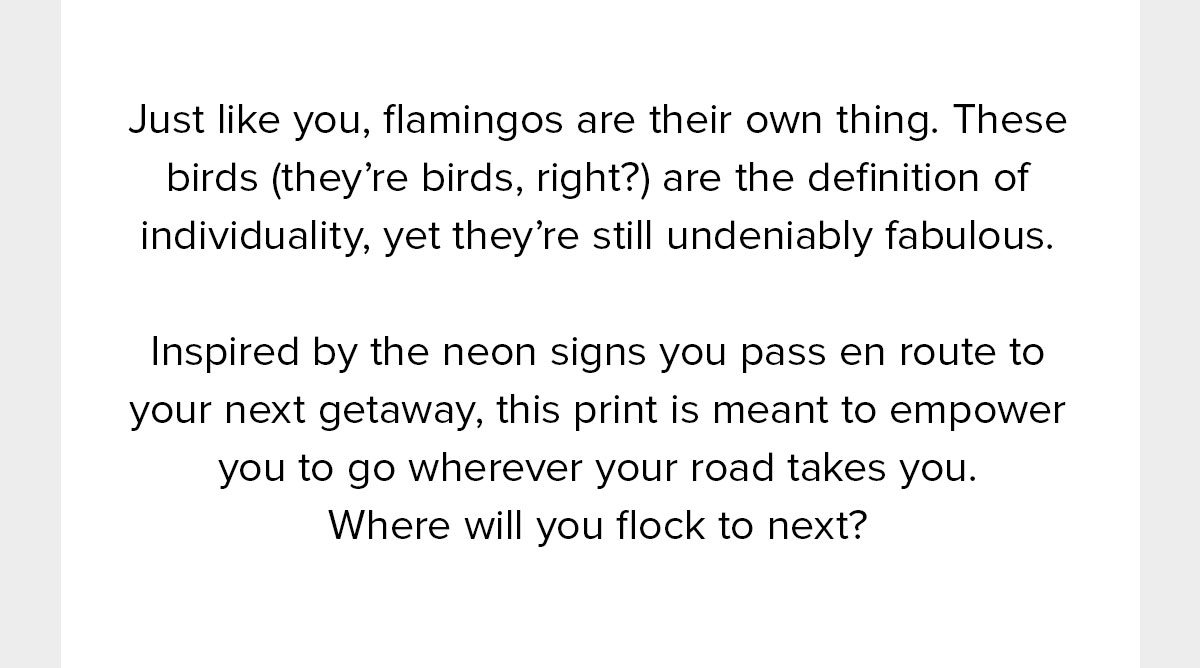 Just like you, flamingos are their own thing. These birds (they’re birds, right?) are the definition of individuality, yet they’re still undeniably fabulous. Inspired by the neon signs you pass en route to your next getaway, this print is meant to empower you to go wherever your road takes you. Where will you flock to next? 