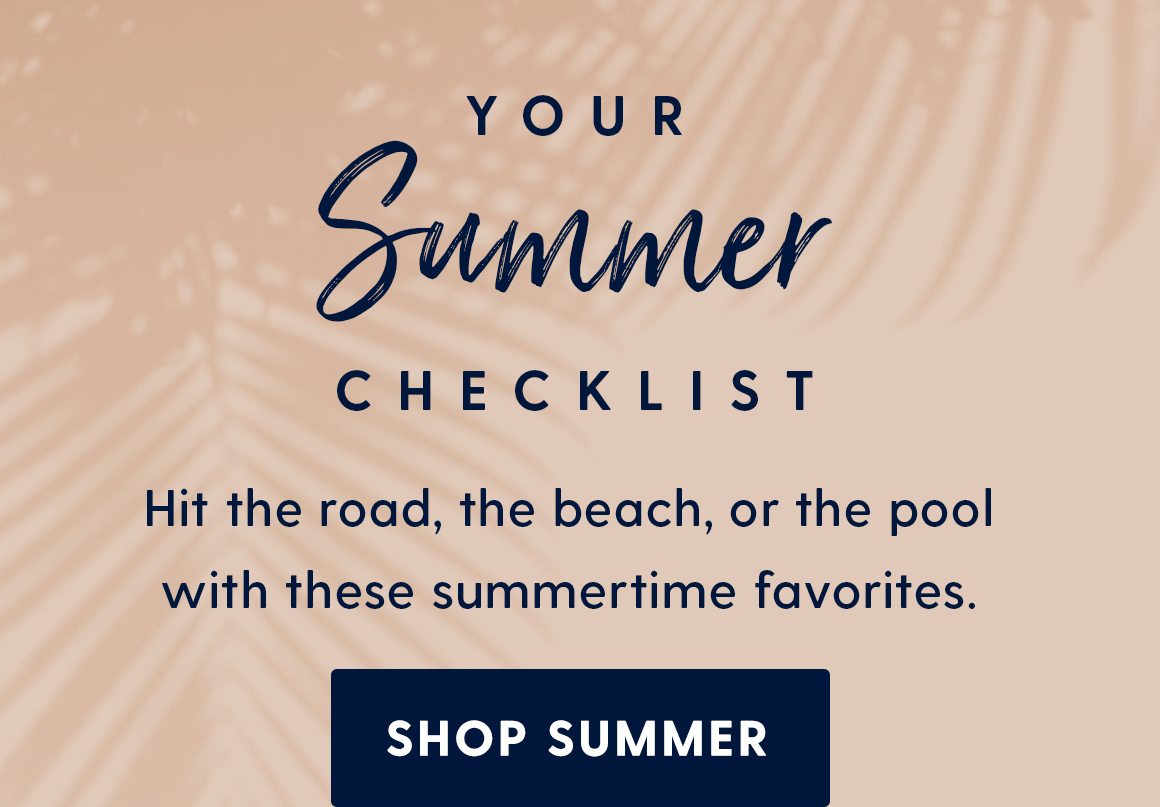 Your summer checklist. Hit the road, the beach, or the pool with these summertime favorites. Shop summer. 