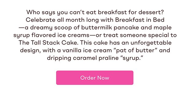 Who says you can't eat breakfast for dessert?Celebrate all month long with Breakfast in Bed - a dreamy scoop of buttermilk pancake and maple syrup flavored ice creams - or treat someone special to The Tall Stack Cake. This cake has an unforgettable design, with a vanilla ice cream 'pat of butter' and dripping caramel praline 'syrup' Order Now