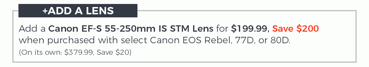 Add a Canon EF-S 55-250mm IS STM Lens for $199.99, Save $200 when purchased with a Canon Rebel, 77D, or 80D. (On its own: $379.99, Save $20)