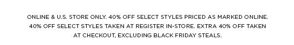 ONLINE & U.S. STORE ONLY. 40% OFF SELECT STYLES PRICED AS MARKED ONLINE. 40% OFF SELECT STYLES TAKEN AT REGISTER IN-STORE. EXTRA 40% OFF TAKEN AT CHECKOUT, EXCLUDING BLACK FRIDAY STEALS.