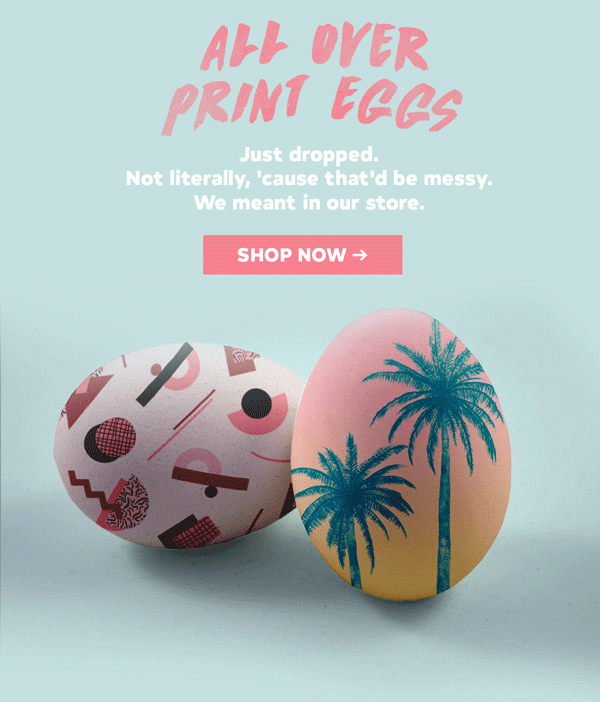 ALL OVER PRINT EGGS. JUST DROPPED. NOT LITERALLY, CAUSE THAT'D BE MESSY. WE MEANT IN OUR STORE. SHOP NOW >