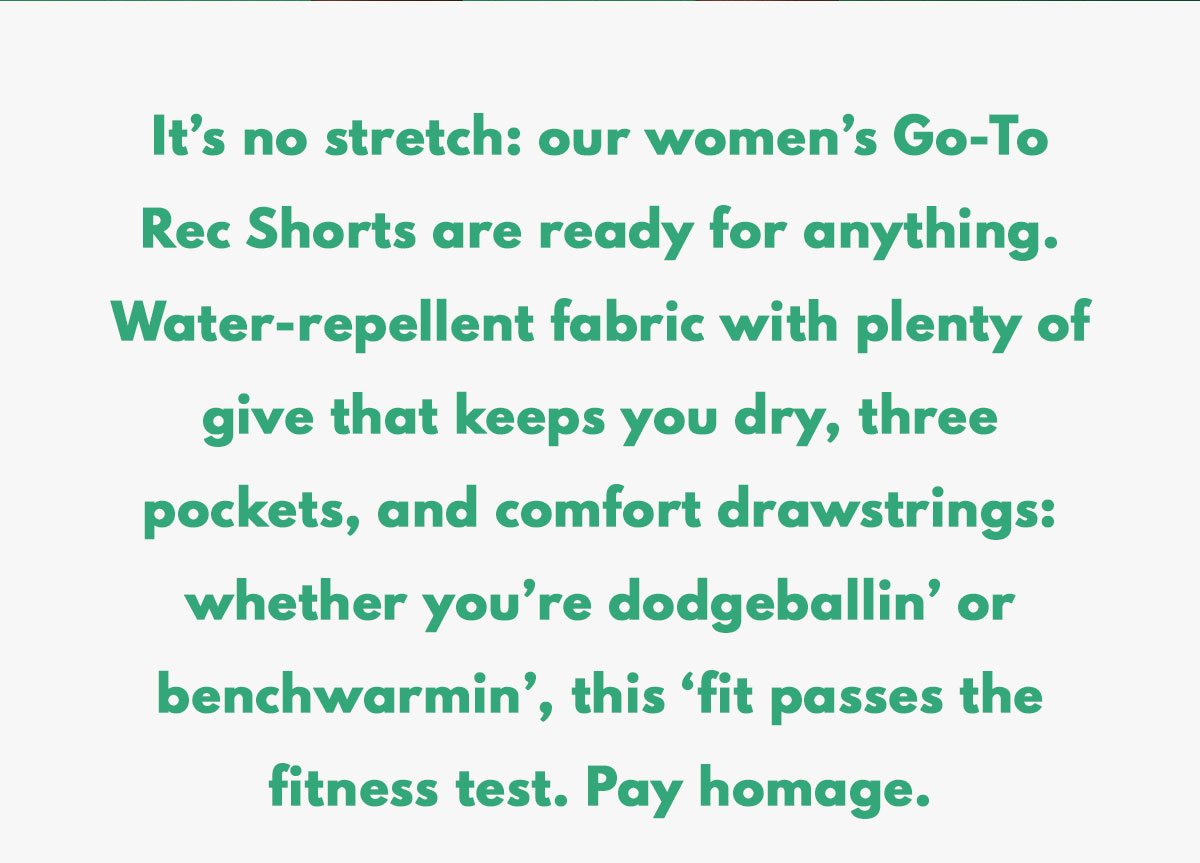 It’s no stretch: our women’s Go-To Rec Shorts are ready for anything. Water-repellent fabric with plenty of give that keeps you dry, three pockets, and comfort drawstrings: whether you’re dodgeballin’ or benchwarmin’, this ‘fit passes the fitness test. Pay homage.
