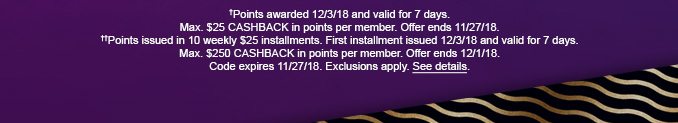 †Points awarded 12/3/18 and valid for 7 days. Max. $25 CASHBACK in points per member. Offer ends 11/27/18. ††Points issued in 10 weekly $25 installments. First installment issued 12/3/18 and valid for 7 days. Max. $250 CASHBACK in points per member. Offer ends 12/1/18. Code expires 11/27/18. Exclusions apply. See details.