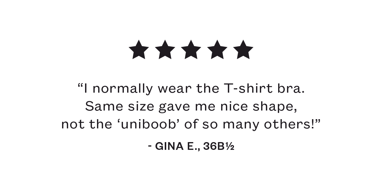 “I normally wear the T-shirt bra. Same size gave me nice shape, not the ‘uniboob’ of so many others! ” - Gina E., 36B ½