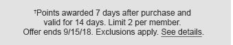 †Points awarded 7 days after purchase and valid for 14 days. Limit 2 per member. Offer ends 9/15/18. Exclusions apply. See details.