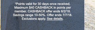 †Points valid for 30 days once received. Maximum $40 CASHBACK in points per member. CASHBACK offer ends 6/2/18. Savings range 10 - 50%. Offer ends 7/7/18. Exclusions apply. See details.