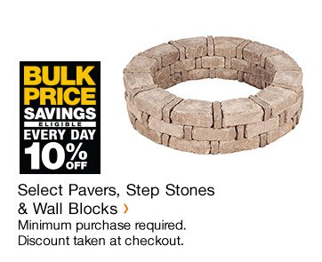 BULK PRICE SAVINGS EVERY DAY 10% OFF SELECT PAVERS, STEP STONES & WALL BLOCKS MINIMUM PURCHASE REQUIRED. DISCOUNT TAKEN AT CHECKOUT.