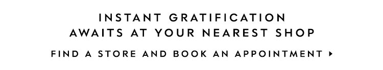 instant gratification awaits at your nearest shop. FIND A STORE AND BOOK AN APPOINTMENT.