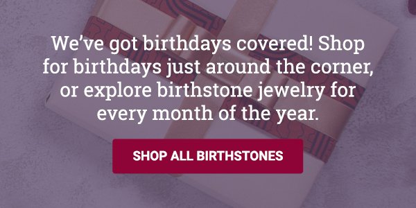 We’ve got birthdays covered! Shop for birthdays just around the corner, or explore birthstone jewelry for every month of the year. SHOP BIRTHSTONE JEWELRY