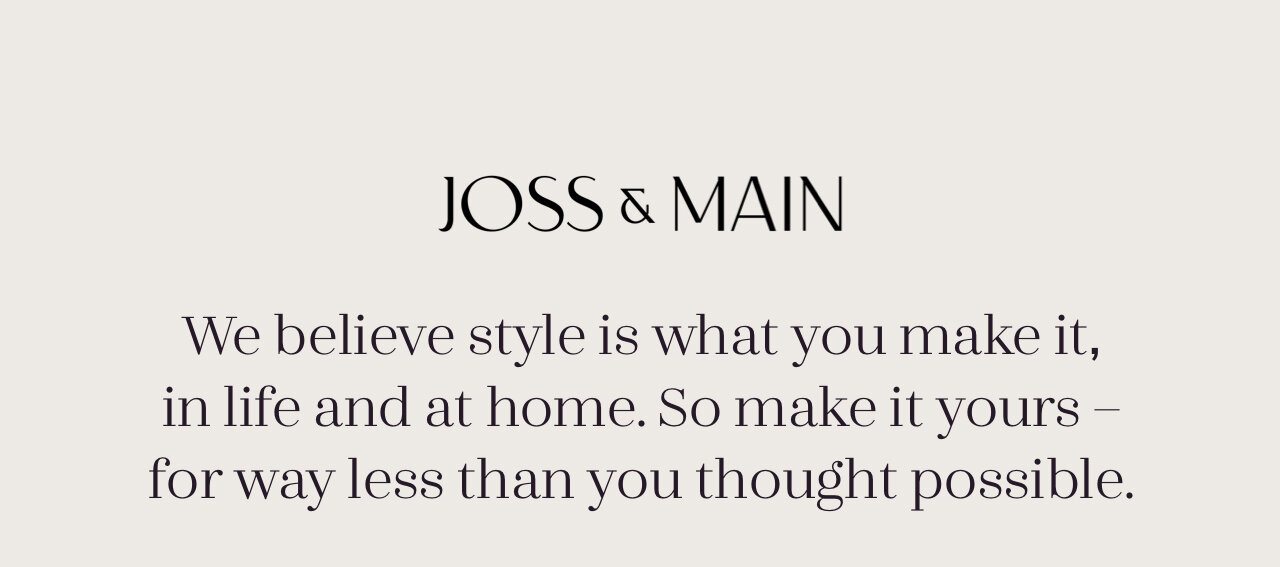 We believe style is what you make it, in life and at home. So make it yours – for way less than you thought possible.