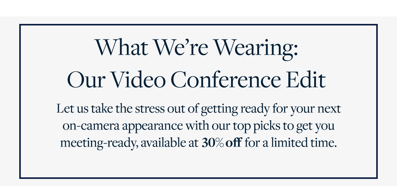 What We're Wearing: Our Video Conference Edit Let us take the stress out of getting ready for your next on-camera appearance with our top picks to get you meeting-ready, available at 30% off for a limited time.