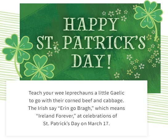 HAPPY ST. PATRICK’S DAY! Teach your wee leprechauns a little Gaelic to go with their corned beef and cabbage. The Irish say “Erin go Bragh,” which means “Ireland Forever,” at celebrations of St. Patrick’s Day on March 17.