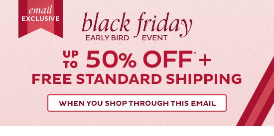 Email Exclusive: Black Friday Early Bird Even - Up to 50% Off + Free Standard Shipping - When you shop through this email