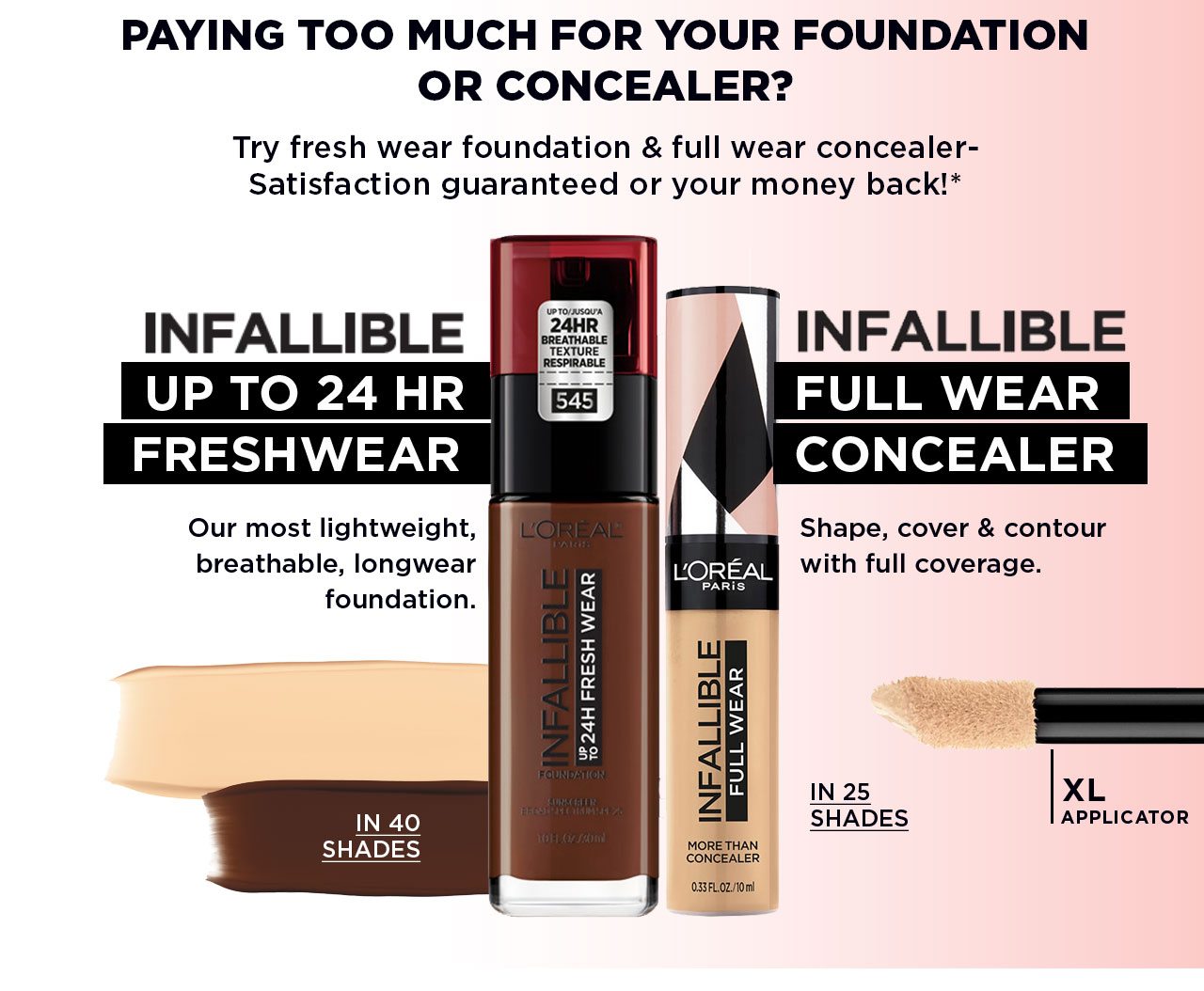 PAYING TOO MUCH FOR YOUR FOUNDATION OR CONCEALER? - Try fresh wear foundation and full wear concealer- Satisfaction guaranteed or your money back!* - INFALLIBLE - UP TO 24 HR FRESHWEAR - Our most lightweight, breathable, longwear foundation. - IN 40 SHADES - INFALLIBLE - FULL WEAR CONCEALER - Shape, cover and contour with full coverage. - IN 25 SHADES - XL APPLICATOR