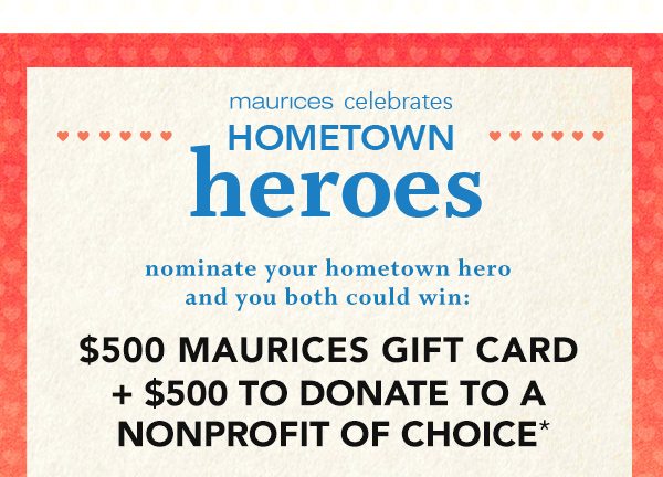 maurices celebrates hometown heroes. Nominate your hometown hero and you both could win: $500 MAURICES GIFT CARD + $500 TO DONATE TO A NONPROFIT OF CHOICE*