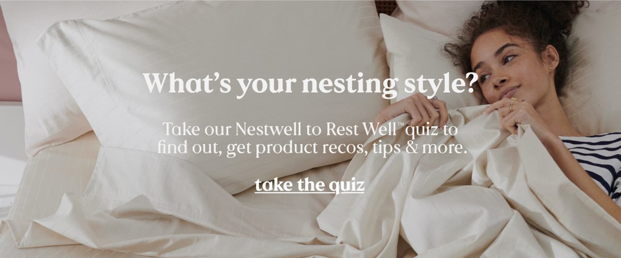 What's your nesting style? Take our Nestwell to Rest Well™ quiz to find out, get product recos, tips & more. take the quiz.