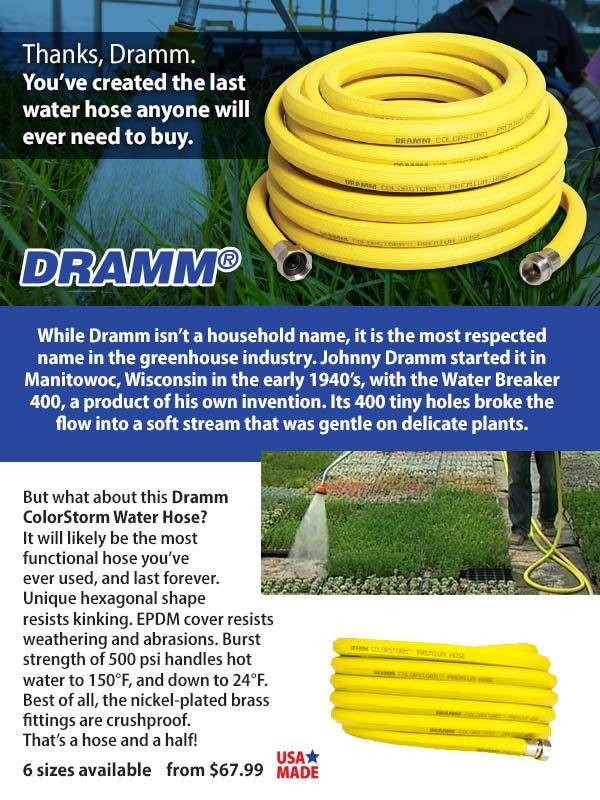 Thanks, Dramm. You’ve created the last water hose anyone will ever need to buy. While Dramm isn’t a household name, it is the most respected name in the greenhouse industry. Johnny Dramm started it in Manitowoc, Wisconsin in the early 1940’s, with the Water Breaker 400, a product of his own invention. Its 400 tiny holes broke the flow into a soft stream that was gentle on delicate plants.