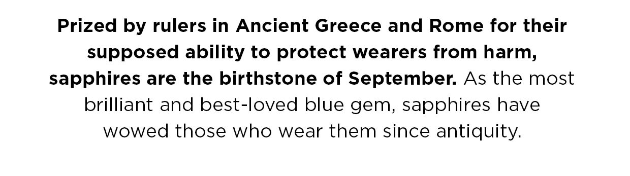 Prized by rulers in Ancient Greece and Rome for their supposed ability to protect wearers from harm, sapphires are the birthstone of September. As the most brilliant and best-loved blue gem, sapphires have wowed those who wear them since antiquity.