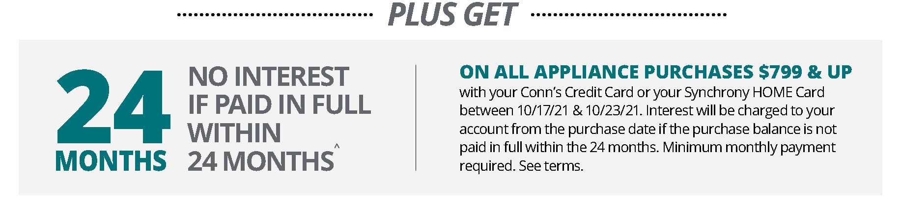 PLUS GET | 24 months NO INTEREST IF PAID IN FULL WITHIN 24 MONTHS^ | ON ALL APPLIANCE PURCHASES $799 & UP with your Conn’s Credit Card or your Synchrony HOME Card between 10/17/21 & 10/23/21. Interest will be charged to your account from the purchase date if the purchase balance is not paid in full within the 24 months. Minimum monthly payment required. See terms.