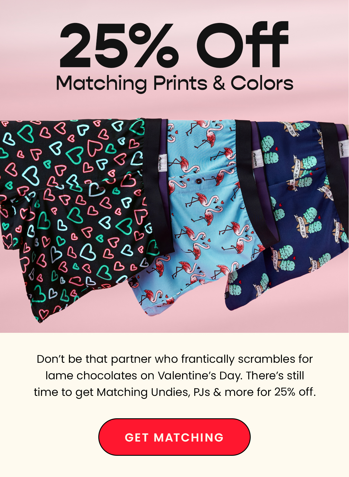 25% Off Matching Prints & Colors. Don't be that partner who frantically scrables for lame chocolates on Valentine's Day. There's still time to get Matching Undies, PJs & more for 25% off. Get Matching. 