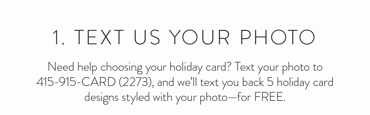 1. Text us your photo. Text your photo to 415-915-CARD (2273), and we’ll text you back 5 holiday card designs styled with your photo for free.