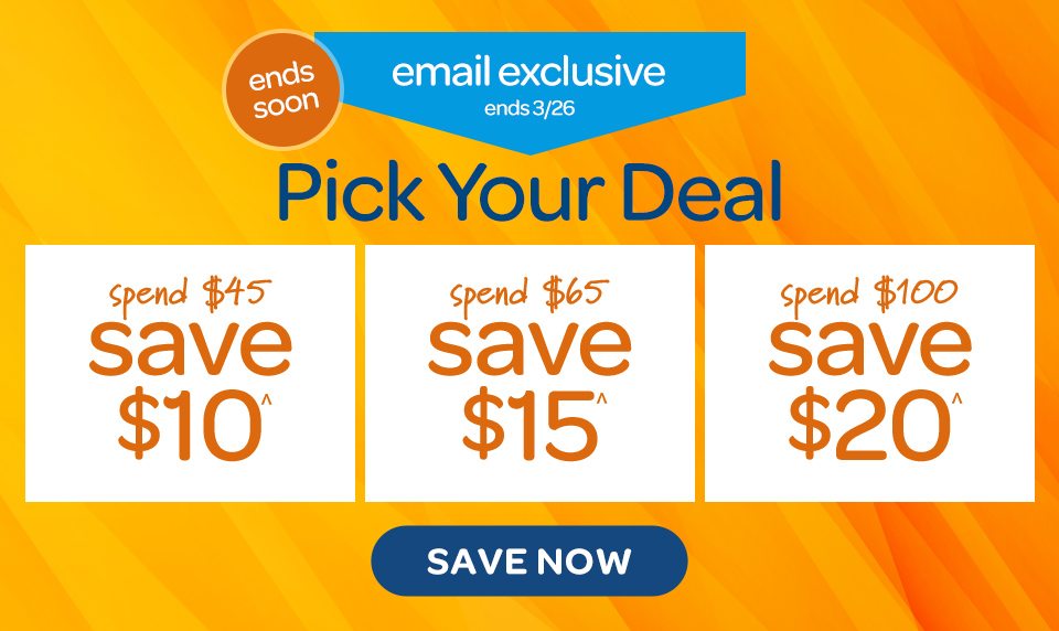 Ends soon. Email exclusive, ends 3/26. Pick your deal. Spend 45 USD save 10 USD^. Spend 65 USD save 15 USD^. Spend 100 USD save 20 USD^. Save now.