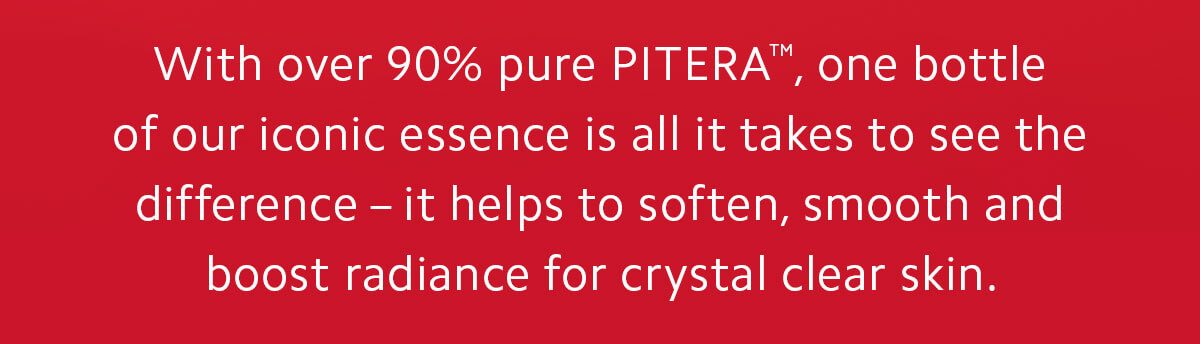 With over 90% pure PITERA™, one bottle of our iconic essence is all it takes to see the difference - it helps to soften, smooth, and boost radiance for crystal clear skin.