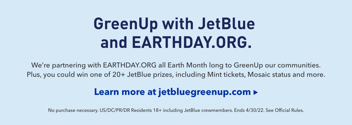 GreenUp with JetBlue and EARTHDAY.ORG. We're partnering with EARTHDAY.ORG all Earth Month long to GreenUp our communities. Plus, you could win one of 20+ JetBlue prizes, including Mint® tickets, Mosaic status and more.* | Click here to learn more at jetbluegreenup.com | *No Purchase necessary. US/DC/PR 18+. Ends 04/30/22 See official rules.