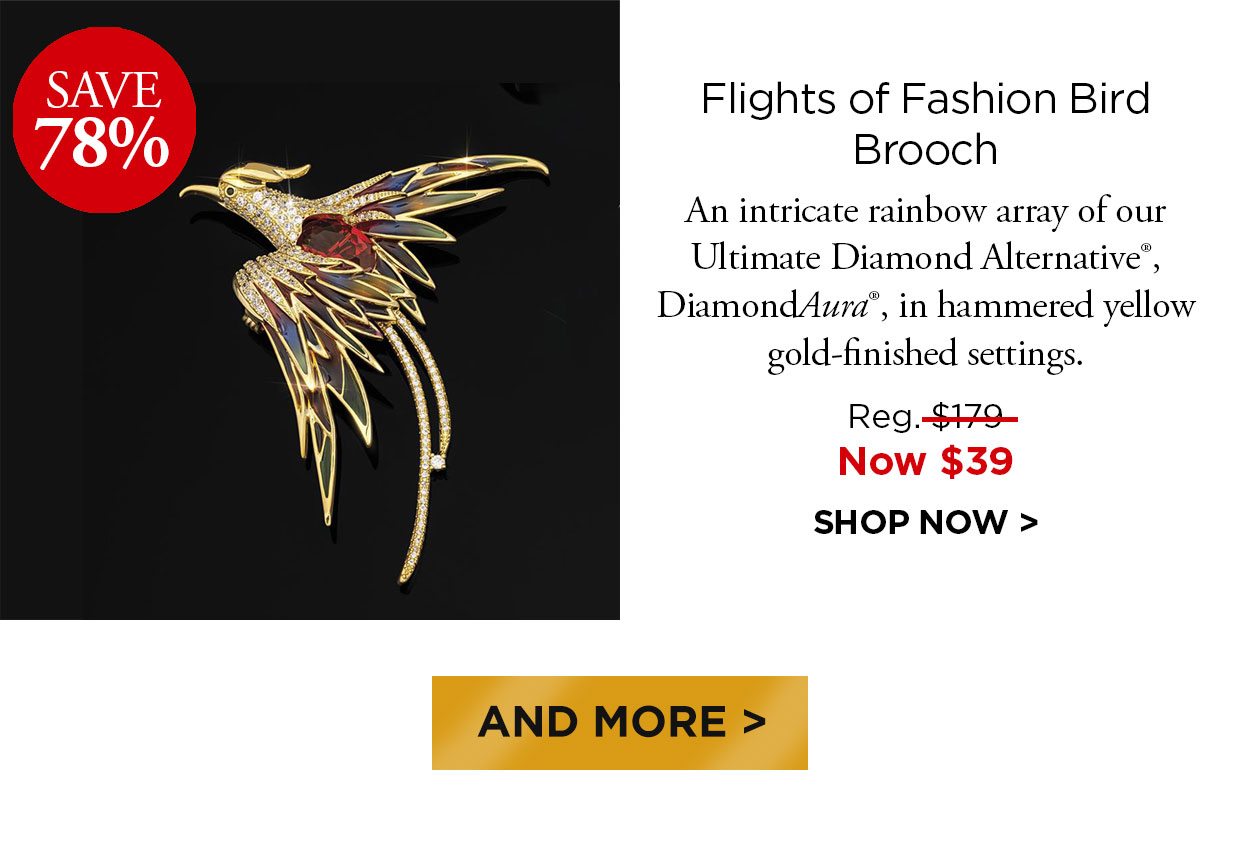 Save 78%. Flights of Fashion Bird Brooch. An intricate rainbow array of our Ultimate Diamond Alternative®. DiamondAura®, in hammered yellow gold-finished settings. Reg. $179, Now $39. SHOP NOW. And More button.