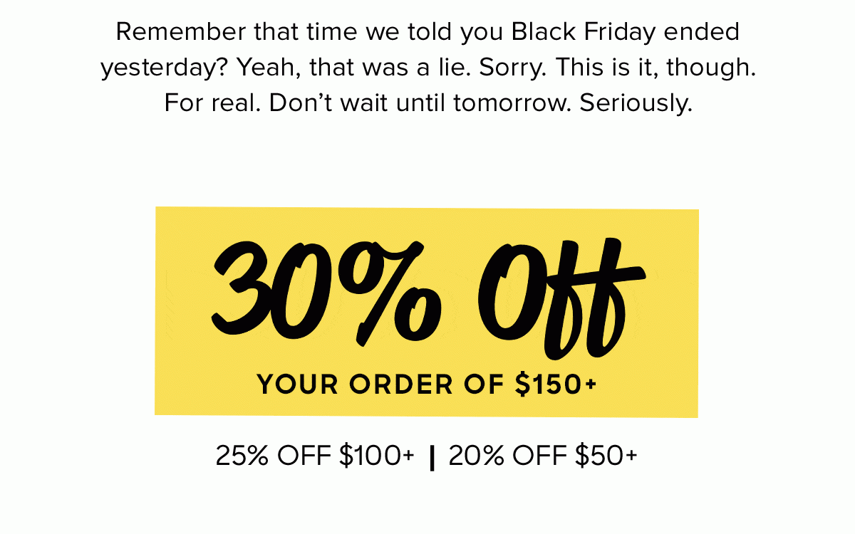 Remember that time we told you Black Friday ended yesterday? Yeah, that was a lie. Sorry. This is it, though. For real. Don't wait until tomorrow. Seriously. 30% off your order of $150+, 25% off $100+, 20% off $50+