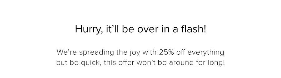 We’re spreading the joy with 25% off everything but be quick, this offer won’t be around for long! 