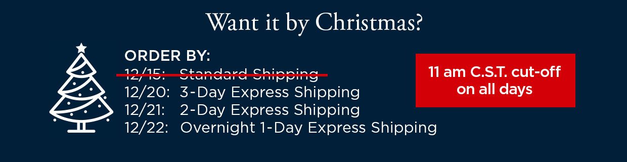Want it by Christmas? ORDER BY: 12/15 with Standard Shipping. ORDER BY: 12/20 with 3-Day Express Shipping. ORDER BY: 12/21 with 2-Day Express Shipping. ORDER BY: 12/22 with Overnight 1-Day Express Shipping. 11 am C.S.T. cut-off on all days.
