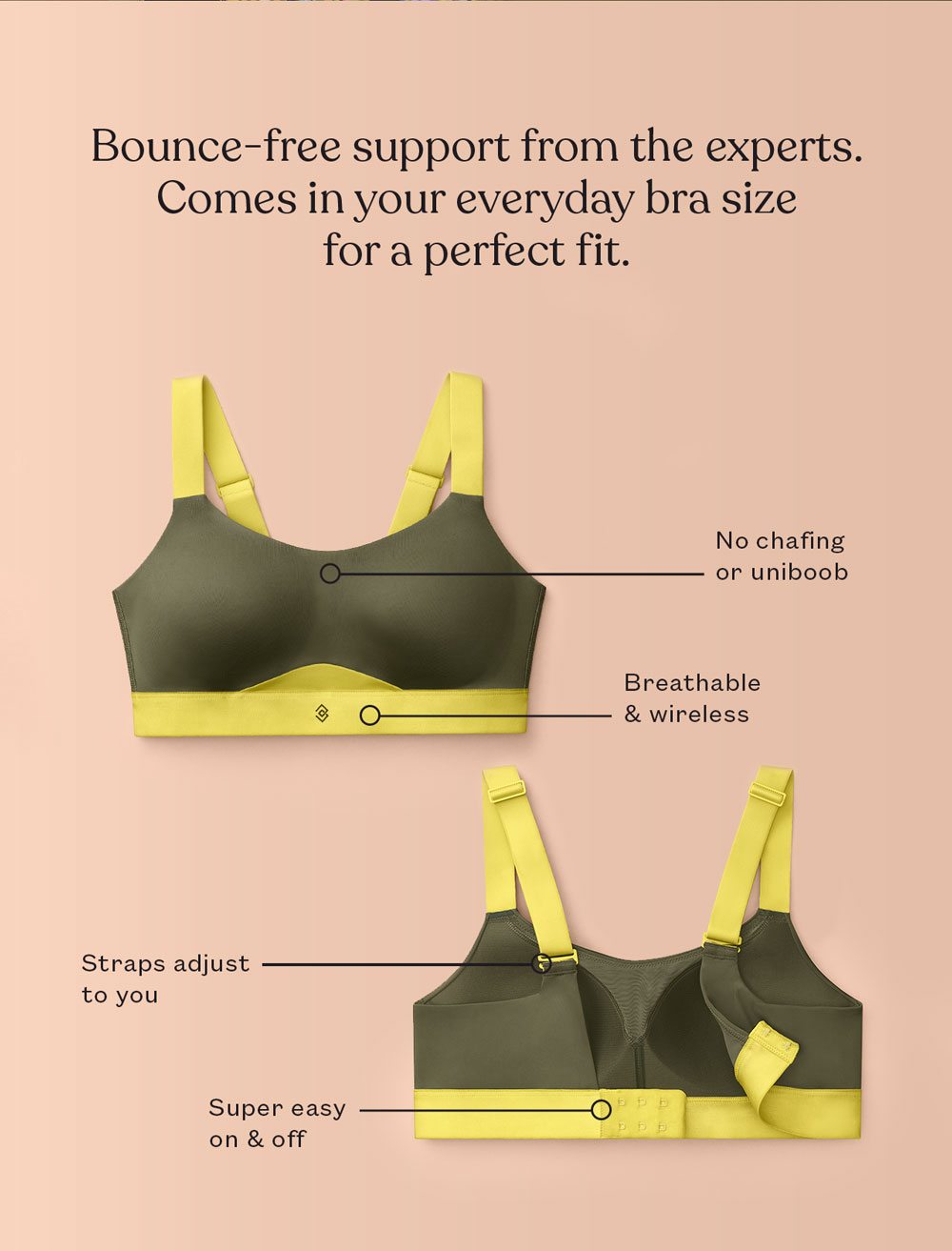 Bounce-free support from the experts. Comes in your everyday bra size for a perfect fit.