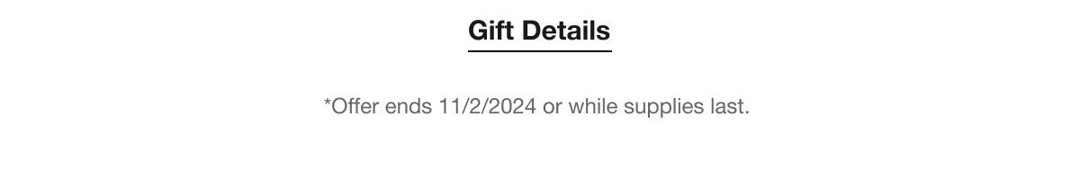 Gift Details | *Offer ends 11/2/2024 or while supplies last.