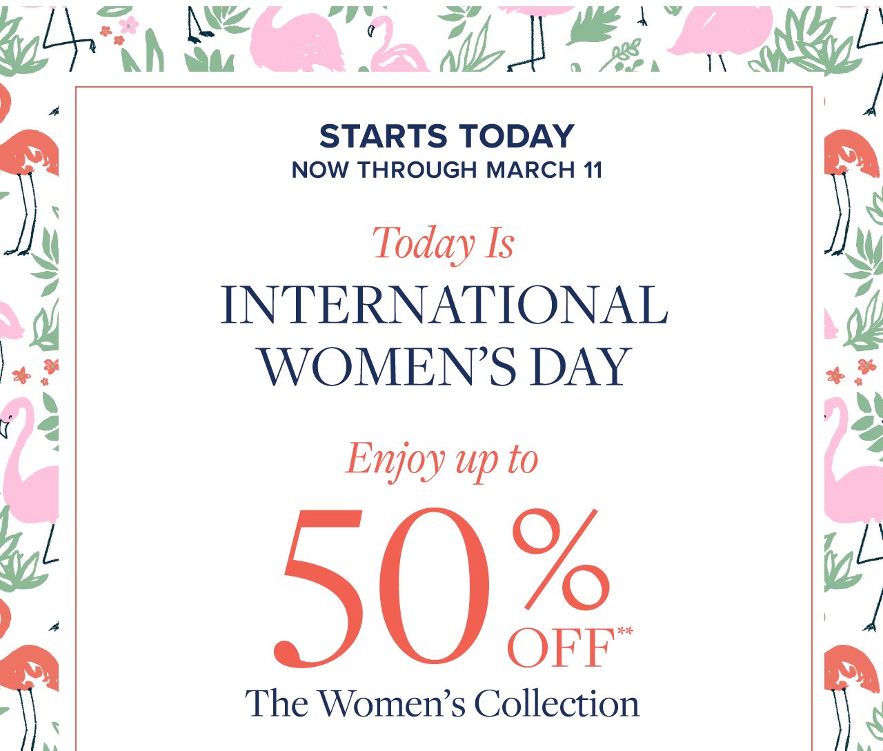 Starts Today Now Through March 11 Today Is International Women's Day Enjoy up tp 50% Off The Women's Collection