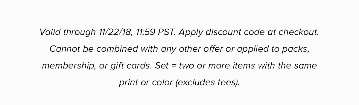 Valid through 11/22/18, 11:59 PST. Apply discount code at checkout. Cannot be combined with any other offer or applied to packs, membership, or gift cards. Set = two or more items with the same print or color..