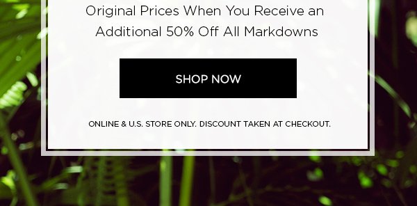 Deeper discounts just taken! END OF SEASON SALE Up to 70% Off Original Prices When You Receive an Additional 50% Off All Markdowns SHOP NOW > ONLINE & U.S. STORE ONLY. DISCOUNT TAKEN AT CHECKOUT.