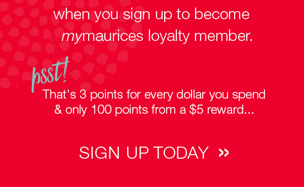 when you sign up to become mymaurices loyalty member. Psst! That's 3 points for every dollar you spend & only 100 points from a $5 reward... Sign up today.