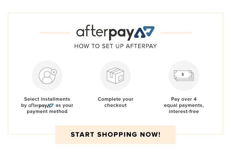 Here's How. 1 - Select Installments by Afterpay as your payment method. 2 - Complete your checkout. 3 - Pay over 4 equal payments. START SHOPPING NOW!
