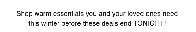 SUB - SHOP WARM ESSENTIALS YOU AND YOUR LOVED ONES NEED THIS WINTER BEFORE THESE DEALS END TONIGHT.